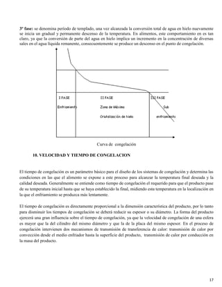 17
3º fase: se denomina período de templado, una vez alcanzada la conversión total de agua en hielo nuevamente
se inicia un gradual y permanente descenso de la temperatura. En alimentos, este comportamiento en es tan
claro, ya que la conversión de parte del agua en hielo implica un incremento en la concentración de diversas
sales en el agua líquida remanente, consecuentemente se produce un descenso en el punto de congelación.
Curva de congelación
10. VELOCIDAD Y TIEMPO DE CONGELACION
El tiempo de congelación es un parámetro básico para el diseño de los sistemas de congelación y determina las
condiciones en las que el alimento se expone a este proceso para alcanzar la temperatura final deseada y la
calidad deseada. Generalmente se entiende como tiempo de congelación el requerido para que el producto pase
de su temperatura inicial hasta que se haya establecido la final, midiendo esta temperatura en la localización en
la que el enfriamiento se produzca más lentamente.
El tiempo de congelación es directamente proporcional a la dimensión característica del producto, por lo tanto
para disminuir los tiempos de congelación se deberá reducir su espesor o su diámetro. La forma del producto
ejercerá una gran influencia sobre el tiempo de congelación, ya que la velocidad de congelación de una esfera
es mayor que la del cilindro del mismo diámetro y que la de la placa del mismo espesor. En el proceso de
congelación intervienen dos mecanismos de transmisión de transferencia de calor: transmisión de calor por
convección desde el medio enfriador hasta la superficie del producto, transmisión de calor por conducción en
la masa del producto.
 