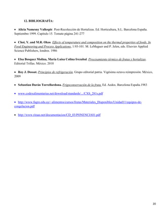 20
12. BIBLIOGRAFÍA:
Alicia Namesny Vallespir. Post-Recolección de Hortalizas. Ed. Horticultura, S.L. Barcelona España.
Septiembre 1999. Capitulo 15. Tomate página 241-277
Choi, Y. and M.R. Okos. Effects of temperature and composition on the thermal properties of foods. In
Food Engineering and Process Applications, 1:93-101. M. LeMaguer and P. Jelen, eds. Elsevier Applied
Science Publishers, londres. 1986
Elsa Bosquez Molina, María Luisa Colina Irezabal. Procesamiento térmico de frutas y hortalizas.
Editorial Trillas. México. 2010
Roy J. Dossat. Principios de refrigeración. Grupo editorial patria. Vigésima octava reimpresión. México,
2009
Sebastian Durán Torrellardona. Frigoconservación de la fruta. Ed. Aedos. Barcelona España.1983
www.codexalimentarius.net/download/standards/.../CXS_281s.pdf
http://www.fagro.edu.uy/~alimentos/cursos/frutas/Materiales_Disponibles/Unidad11/equipos-de-
congelacion.pdf
http://www.riraas.net/documentacion/CD_03/PONENCIA01.pdf
 