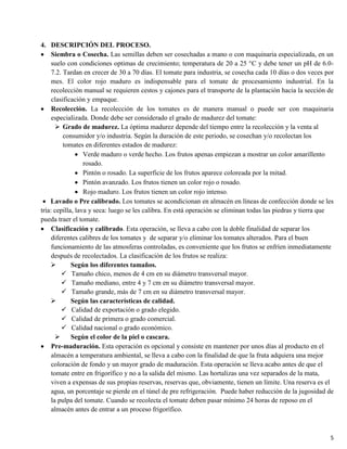 5
4. DESCRIPCIÓN DEL PROCESO.
Siembra o Cosecha. Las semillas deben ser cosechadas a mano o con maquinaria especializada, en un
suelo con condiciones optimas de crecimiento; temperatura de 20 a 25 °C y debe tener un pH de 6.0-
7.2. Tardan en crecer de 30 a 70 días. El tomate para industria, se cosecha cada 10 días o dos veces por
mes. El color rojo maduro es indispensable para el tomate de procesamiento industrial. En la
recolección manual se requieren cestos y cajones para el transporte de la plantación hacia la sección de
clasificación y empaque.
Recolección. La recolección de los tomates es de manera manual o puede ser con maquinaria
especializada. Donde debe ser considerado el grado de madurez del tomate:
 Grado de madurez. La óptima madurez depende del tiempo entre la recolección y la venta al
consumidor y/o industria. Según la duración de este periodo, se cosechan y/o recolectan los
tomates en diferentes estados de madurez:
Verde maduro o verde hecho. Los frutos apenas empiezan a mostrar un color amarillento
rosado.
Pintón o rosado. La superficie de los frutos aparece coloreada por la mitad.
Pintón avanzado. Los frutos tienen un color rojo o rosado.
Rojo maduro. Los frutos tienen un color rojo intenso.
Lavado o Pre calibrado. Los tomates se acondicionan en almacén en líneas de confección donde se les
tría: cepilla, lava y seca: luego se les calibra. En está operación se eliminan todas las piedras y tierra que
pueda traer el tomate.
Clasificación y calibrado. Esta operación, se lleva a cabo con la doble finalidad de separar los
diferentes calibres de los tomates y de separar y/o eliminar los tomates alterados. Para el buen
funcionamiento de las atmosferas controladas, es conveniente que los frutos se enfríen inmediatamente
después de recolectados. La clasificación de los frutos se realiza:
 Según los diferentes tamaños.
 Tamaño chico, menos de 4 cm en su diámetro transversal mayor.
 Tamaño mediano, entre 4 y 7 cm en su diámetro transversal mayor.
 Tamaño grande, más de 7 cm en su diámetro transversal mayor.
 Según las características de calidad.
 Calidad de exportación o grado elegido.
 Calidad de primera o grado comercial.
 Calidad nacional o grado económico.
 Según el color de la piel o cascara.
Pre-maduración. Esta operación es opcional y consiste en mantener por unos días al producto en el
almacén a temperatura ambiental, se lleva a cabo con la finalidad de que la fruta adquiera una mejor
coloración de fondo y un mayor grado de maduración. Esta operación se lleva acabo antes de que el
tomate entre en frigorífico y no a la salida del mismo. Las hortalizas una vez separados de la mata,
viven a expensas de sus propias reservas, reservas que, obviamente, tienen un límite. Una reserva es el
agua, un porcentaje se pierde en el túnel de pre refrigeración. Puede haber reducción de la jugosidad de
la pulpa del tomate. Cuando se recolecta el tomate deben pasar mínimo 24 horas de reposo en el
almacén antes de entrar a un proceso frigorífico.
 