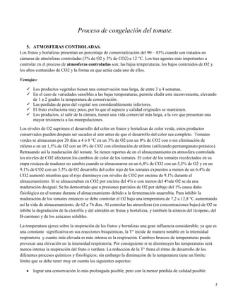 7
Proceso de congelación del tomate.
5. ATMOSFERAS CONTROLADAS.
Los frutos y hortalizas presentan un porcentaje de comercialización del 90 – 85% cuando son tratados en
cámaras de atmósferas controladas (3% de O2 y 3% de CO2) a 12 °C. Los tres agentes más importantes a
controlar en el proceso de atmosferas controladas son; las bajas temperaturas, los bajos contenidos de O2 y
los altos contenidos de CO2 y la forma en que actúa cada uno de ellos.
Ventajas:
 Los productos vegetales tienen una conservación mas larga, de entre 3 a 4 semanas.
 En el caso de variedades sensibles a las bajas temperaturas, permite eludir este inconveniente, elevando
de 1 a 2 grados la temperatura de conservación.
 Las perdidas de peso del vegetal son considerablemente inferiores.
 El fruto evoluciona muy poco, por lo que el aspecto y calidad originales se mantienen.
 Los productos, al salir de la cámara, tienen una vida comercial más larga, a la vez que presentan una
mayor resistencia a las manipulaciones.
Los niveles de O2 suprimen el desarrollo del color en frutos y hortalizas de color verde, estos productos
conservados pueden después ser sacados al aire antes de que el desarrollo del color sea completo. Tomates
verdes se almacenan por 20 días a 4 ó 8 °C en un 3% de O2 con un 0% de CO2 con o sin eliminación de
etileno o en un 1,5% de O2 con un 0% de CO2 con eliminación de etileno (utilizando permanganato potásico).
Retrasando así la maduración del tomate. Se tienen reportes de en el almacenamiento en atmosfera controlada
los niveles de CO2 afectaron los cambios de color de los tomates. El color de los tomates recolectados en su
etapa rosácea de madurez no cambio cuando se almacenaron en un 6,4% de CO2 con un 5,5% de O2 y en un
9,1% de CO2 con un 5,5% de O2 desarrollo del color rojo de los tomates expuestos a menos de un 6,4% de
CO2 aumentó mientras que el rojo disminuyo con niveles de CO2 por encima de 9,1% durante el
almacenamiento. Si se almacenaban en CO2 por encima del 4% o con menos del 4%de O2 se da una
maduración desigual. Se ha demostrado que a presiones parciales de O2 por debajo del 1% causa daño
fisiológico en el tomate durante el almacenamiento debido a la fermentación anaerobia. Para inhibir la
maduración de los tomates entonces se debe controlar el O2 bajo una temperatura de 7,2 a 12,8 °C aumentando
así la vida de almacenamiento, de 62 a 76 días. Al controlar las atmosferas (en concentraciones bajas) de O2 se
inhibe la degradación de la clorofila y del almidón en frutas y hortalizas, y también la síntesis del licopeno, del
B-caroteno y de los azúcares solubles.
La temperatura ejerce sobre la respiración de los frutos y hortalizas una gran influencia considerable; ya que es
una constante significativa en sus reacciones bioquímicas, la T° incide de manera notable en la intensidad
respiratoria y cuanto más elevada es más intensa es la respiración. Cambios bruscos de temperaturas puede
provocar una elevación en la intensidad respiratoria. Por consiguiente si se disminuyen las temperaturas será
menos intensa la respiración del fruto o verdura. La reducción de la T° frena el ritmo de desarrollo de los
diferentes procesos químicos y fisiológicos; sin embargo la diminución de la temperatura tiene un límite:
límite que se debe tener muy en cuenta los siguientes aspectos:
lograr una conservación lo más prolongada posible, pero con la menor pérdida de calidad posible.
 