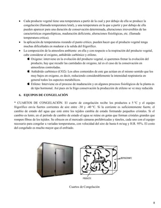 8
Cada producto vegetal tiene una temperatura a partir de la cual y por debajo de ella se produce la
congelación (llamada temperatura letal), y una temperatura en la que a partir y por debajo de ella
pueden aparecer para una duración de conservación determinada, alteraciones irreversibles de las
características organolépticas, maduración deficiente, alteraciones fisiológicas, etc. (llamada
temperatura critica).
la aplicación de temperaturas rozando el punto critico, pueden hacer que el producto vegetal tenga
muchas dificultades en madurar a la salida del frigorífico.
La composición de la atmosfera ambiente: en ella y con respecto a la respiración del producto vegetal,
cabe considerar al oxigeno, anhídrido carbónico y etileno.
Oxigeno: interviene en la evolución del producto vegetal, si queremos frenar la evolución del
producto, hay que recudir las cantidades de oxigeno, tal es el caso de la conservación en
atmosferas controladas.
Anhídrido carbónico (CO2): Los altos contenidos de este gas actúan en el mismo sentido que los
muy bajos en oxigeno, es decir, reduciendo considerablemente la intensidad respiratoria en
general todos los aspectos metabólicos.
Etileno: Interviene en el proceso de maduración y en algunos procesos fisiológicos de la planta es
de tipo hormonal. Así pues en la frigo conservación la producción de etileno se ve muy reducida
6. EQUIPOS DE CONGELACIÓN
* CUARTOS DE CONGELACIÓN. El cuarto de congelación recibe los productos a 5 °C y el equipo
frigorífico envía fuertes corrientes de aire entre -30 y -40 °C. Si la corriente es suficientemente fuerte, el
cambio de estado del agua que está entre los tejidos cambia de estado formando pequeños cristales. Si el
cambio es lento, en el período de cambio de estado el agua se reúne en gotas que forman cristales grandes que
rompen fibras de los tejidos. Se ofrecen en el mercado cámaras prefabricadas y túneles, cada uno con el equipo
necesario para congelar a variadas temperaturas, con velocidad del aire de hasta 6 m/seg y H.R. 95%. El costo
del congelado es mucho mayor que el enfriado.
Cuartos de Congelación
 