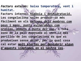 Factors externs: baixa temperatura, vent i humitat.Factors interns; hipòxia i deshidratació.Les congelacions solen produir-se més fàcilment en els extrems dels membres com peus i mans, punts vulnerables com orelles, pòmuls i punta del nas, i tota zona de la pell exposada al vent.Lo més perillós de les congelacions és que es produeixen sense dolor, per la qual cosa cal estar molt alertes per descobrir algun d'aquests símptomes en el nostre cos.
