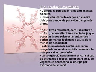 Si es produeix congelació• Cobreixi la persona o l'àrea amb mantes calentes. • Eviteu caminar si té els peus o els dits dels peus congelats per evitar danys més greus. • No utilitzeu res calent, com una estufa o un forn, per escalfar l'àrea afectada, ja que aquestes àrees solen estar entumides i poden cremar-se fàcilment a causa de la manca de sensibilitat. • Cal rentar, assecar i embolicar l'àrea congelada en vendes estèrils i mantenir-la neta per evitar que s'infecti. • La congelació generalment es cura al cap de setmanes o mesos. No obstant això, de vegades és necessària la cirurgia per extirpar el teixit mort. 