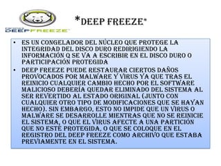 *DEEP FREEZE*
• Es un congelador del núcleo que protege la
integridad del disco duro redirigiendo la
información q se va a escribir en el disco duro o
participación protegida
• Deep Freeze puede restaurar ciertos daños
provocados por malware y virus ya que tras el
reinicio cualquier cambio hecho por el software
malicioso debería quedar eliminado del sistema al
ser revertido al estado original (junto con
cualquier otro tipo de modificaciones que se hayan
hecho). Sin embargo, esto no impide que un virus o
malware se desarrolle mientras que no se reinicie
el sistema, o que el virus afecte a una partición
que no esté protegida, o que se coloque en el
registro del Deep Freeze como archivo que estaba
previamente en el sistema.
 