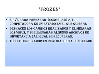 *FROZEN*
• Sirve para freezear (congelar) a tu
computadora en un estado en el que quieras
• Deshacen los cambios realizados y eliminaras
los virus, y si eliminaras algunos archivos de
importancia (al igual se recuperan)
• Todo tu ordenador en realidad esta congelado.
 
