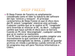  El Deep Freeze de Faronics es ampliamente
considerado como el líder la industria del software
del tipo "reinicie y restaure". El principal
carácteristica de Deep Freeze es que el disco duro
del PC estará "congelado" mientras este activado.
Cualquier cambio que se le realice al PC "congelado"
será revertido al reiniciar el PC, es decir , cualquier
cambio que haya sufrido el disco duro se borrará.
Cuando un PC está "descongelado", cualquier cambio
que se le realice se mantendrá.
Si el PC tiene varias particiones puedes congelar una
(normalmente la que contiene el disco duro) y
mantener descogelada las demas, y poder asi guardar
archivos sin miedo a perderlos cuando reinicies el PC.
Un programa muy util para Técnicos Informaticos o
Cibers.