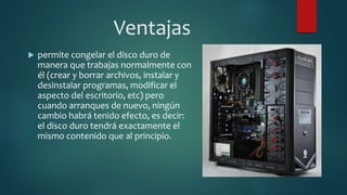 Ventajas 
 permite congelar el disco duro de 
manera que trabajas normalmente con 
él (crear y borrar archivos, instalar y 
desinstalar programas, modificar el 
aspecto del escritorio, etc) pero 
cuando arranques de nuevo, ningún 
cambio habrá tenido efecto, es decir: 
el disco duro tendrá exactamente el 
mismo contenido que al principio. 
 