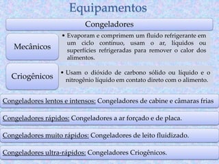 Equipamentos
Congeladores
• Evaporam e comprimem um fluido refrigerante em
um ciclo contínuo, usam o ar, líquidos ou
superfícies refrigeradas para remover o calor dos
alimentos.
Mecânicos
• Usam o dióxido de carbono sólido ou líquido e o
nitrogênio líquido em contato direto com o alimento.
Criogênicos
Congeladores lentos e intensos: Congeladores de cabine e câmaras frias
Congeladores rápidos: Congeladores a ar forçado e de placa.
Congeladores muito rápidos: Congeladores de leito fluidizado.
Congeladores ultra-rápidos: Congeladores Criogênicos.
 