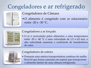 Congeladores e ar refrigerado
Congeladores de Câmara
•O alimento é congelado com ar estacionário
entre -20 e -30 °C.
Congeladores a ar forçado
• O ar é recirculado pelos alimentos a uma temperatura
entre -30 e -40 °C e uma velocidade de 1,5 a 6,0 m/s, a
alta velocidade aumenta o coeficiente de transferência
de calor.
Congeladores de esteira
• Possuem uma esteira transportadora contínua de malha
flexível que forma camadas em espiral que transportam
o alimento dentro de uma câmara refrigerada.
 