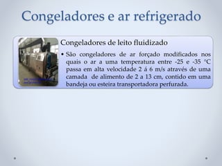 Congeladores e ar refrigerado
Congeladores de leito fluidizado
• São congeladores de ar forçado modificados nos
quais o ar a uma temperatura entre -25 e -35 °C
passa em alta velocidade 2 á 6 m/s através de uma
camada de alimento de 2 a 13 cm, contido em uma
bandeja ou esteira transportadora perfurada.
 