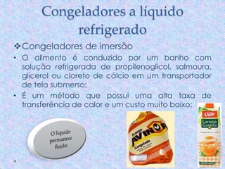 Congeladores a líquido
refrigerado
Congeladores de imersão
• O alimento é conduzido por um banho com
solução refrigerada de propilenoglicol, salmoura,
glicerol ou cloreto de cálcio em um transportador
de tela submerso;
• É um método que possui uma alta taxa de
transferência de calor e um custo muito baixo;
 