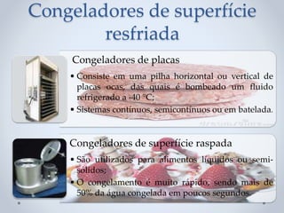 Congeladores de superfície
resfriada
Congeladores de placas
• Consiste em uma pilha horizontal ou vertical de
placas ocas, das quais é bombeado um fluido
refrigerado a -40 °C;
• Sistemas contínuos, semicontínuos ou em batelada.
Congeladores de superfície raspada
• São utilizados para alimentos líquidos ou semi-
sólidos;
• O congelamento é muito rápido, sendo mais de
50% da água congelada em poucos segundos.
 