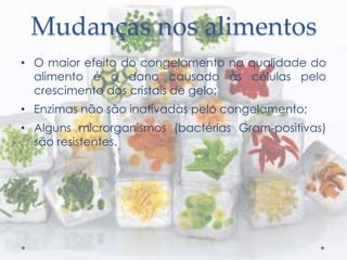 Mudanças nos alimentos
• O maior efeito do congelamento na qualidade do
alimento é o dano causado às células pelo
crescimento dos cristais de gelo;
• Enzimas não são inativadas pelo congelamento;
• Alguns microrganismos (bactérias Gram-positivas)
são resistentes.
 