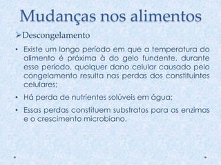 Mudanças nos alimentos
• Existe um longo período em que a temperatura do
alimento é próxima à do gelo fundente, durante
esse período, qualquer dano celular causado pelo
congelamento resulta nas perdas dos constituintes
celulares;
• Há perda de nutrientes solúveis em água;
• Essas perdas constituem substratos para as enzimas
e o crescimento microbiano.
Descongelamento
 