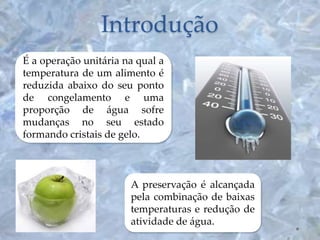 Introdução
É a operação unitária na qual a
temperatura de um alimento é
reduzida abaixo do seu ponto
de congelamento e uma
proporção de água sofre
mudanças no seu estado
formando cristais de gelo.
A preservação é alcançada
pela combinação de baixas
temperaturas e redução de
atividade de água.
 