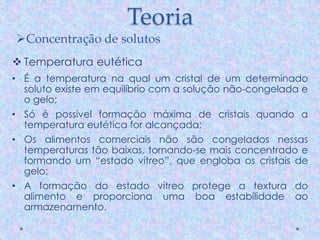 Teoria
 Temperatura eutética
• É a temperatura na qual um cristal de um determinado
soluto existe em equilíbrio com a solução não-congelada e
o gelo;
• Só é possível formação máxima de cristais quando a
temperatura eutética for alcançada;
• Os alimentos comerciais não são congelados nessas
temperaturas tão baixas, tornando-se mais concentrado e
formando um “estado vítreo”, que engloba os cristais de
gelo;
• A formação do estado vítreo protege a textura do
alimento e proporciona uma boa estabilidade ao
armazenamento.
Concentração de solutos
 