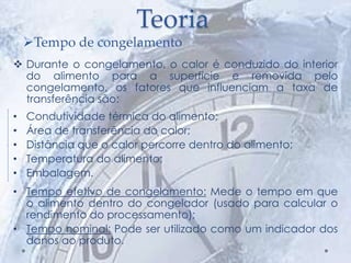 Teoria
 Durante o congelamento, o calor é conduzido do interior
do alimento para a superfície e removida pelo
congelamento, os fatores que influenciam a taxa de
transferência são:
• Condutividade térmica do alimento;
• Área de transferência do calor;
• Distância que o calor percorre dentro do alimento;
• Temperatura do alimento;
• Embalagem.
• Tempo efetivo de congelamento: Mede o tempo em que
o alimento dentro do congelador (usado para calcular o
rendimento do processamento);
• Tempo nominal: Pode ser utilizado como um indicador dos
danos ao produto.
Tempo de congelamento
 