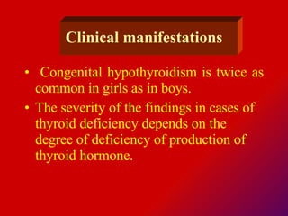 Clinical  manifestations Congenital hypothyroidism is twice as common in girls as in boys. The severity of the findings in cases of thyroid deficiency depends on the degree of deficiency of production of thyroid hormone.  