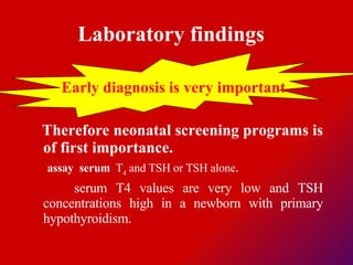 Laboratory findings   Early diagnosis is very important   Therefore neonatal screening programs is of first importance.  assay  serum  T 4  and TSH or TSH alone .  serum T4 values are very low and TSH concentrations high in a newborn with primary hypothyroidism.  