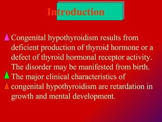 Introduction   Congenital  hypothyroidism results from deficient production of thyroid hormone or a defect of thyroid hormonal receptor activity.  The disorder may be manifested from birth. The major clinical characteristics of congenital hypothyroidism are retardation in growth and mental development. 