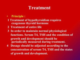 Treatment  Principle : 1 Treatment of hypothyroidism requires exogenous thyroid hormone  2  Treatment of entire life  3  In order to maintain normal physiological functions. Serum T4, TSH and the condition of  growth and development should be periodically measured during treatment.  4  Dosage should be adjusted according to the  concentration of serum T4, TSH and the states  of growth and development.  