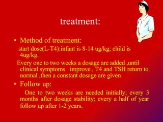 treatment:   Method of treatment:  start dose(L-T4):infant is 8-14 ug/kg; child is 4ug/kg. Every one to two weeks a dosage are added ,until clinical symptoms  improve , T4 and TSH return to normal ,then a constant dosage are given  Follow up:  One to two weeks are needed initially; every 3 months after dosage stability; every a half of year follow up after 1-2 years.   