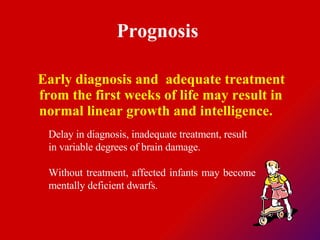 Prognosis  Early diagnosis and  adequate treatment from the first weeks of life may result in normal linear growth and intelligence.  Delay in diagnosis, inadequate treatment, result in variable degrees of brain damage.  Without treatment, affected infants may become mentally deficient dwarfs.  