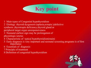 Key point   1  Main types of Congenital hypothyroidism   2  Etiology :thyroid dysgenesis (aplasia,ectopia );defective  synthesis ;thyrotropin deficiency;thyroid gland or  peripheral target organ unresponsiveness 3  Neonatal earliest sign may be prolongation of  physiologic icterus 4  Characteristic of  typical hypothyroidism(main) 5  Early diagnosis is very important and neonatal screening programs is of first importance 6  Essentials of  diagnosis  7 Principle of treatment  8 Definition of congenital hypothyroidism  