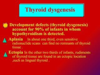 Thyroid dysgenesis Development defects (thyroid dysgenesis) account for 90% of infants in whom hypothyroidism is detected.  Aplasia      In about one third, even sensitive radionuclide scans  can find no remnants of thyroid tissue . Ectopia  In the other two thirds of infants, rudiments of thyroid tissue are found in an ectopic location ,such as lingual thyroid . 