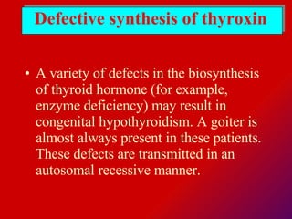Defective synthesis of thyroxin A variety of defects in the biosynthesis of thyroid hormone (for example, enzyme deficiency) may result in congenital hypothyroidism. A goiter is almost always present in these patients. These defects are transmitted in an autosomal recessive manner.  