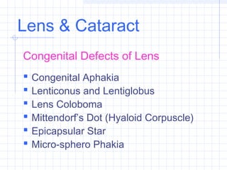 Lens & Cataract
Congenital Defects of Lens







Congenital Aphakia
Lenticonus and Lentiglobus
Lens Coloboma
Mittendorf’s Dot (Hyaloid Corpuscle)
Epicapsular Star
Micro-sphero Phakia

 