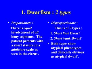 1. Dwarfism :  2 types Proportionate : There is  equal  involvement of  all  bony segments . The patient presents with a short stature in a  miniature  scale as seen in the circus . Disproportionate  : This is of  2  types ; 1.  Short limb  Dwarf  2.  Short trunk  Dwarf Both types show atypical phenotypes and clinically obvious as atypical dwarf . 