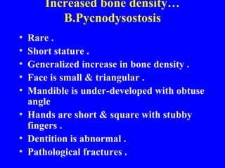 Increased bone density… B.Pycnodysostosis Rare . Short stature . Generalized increase in bone density . Face is small & triangular . Mandible is under-developed with obtuse angle  Hands are short & square with stubby fingers . Dentition is abnormal . Pathological fractures . 