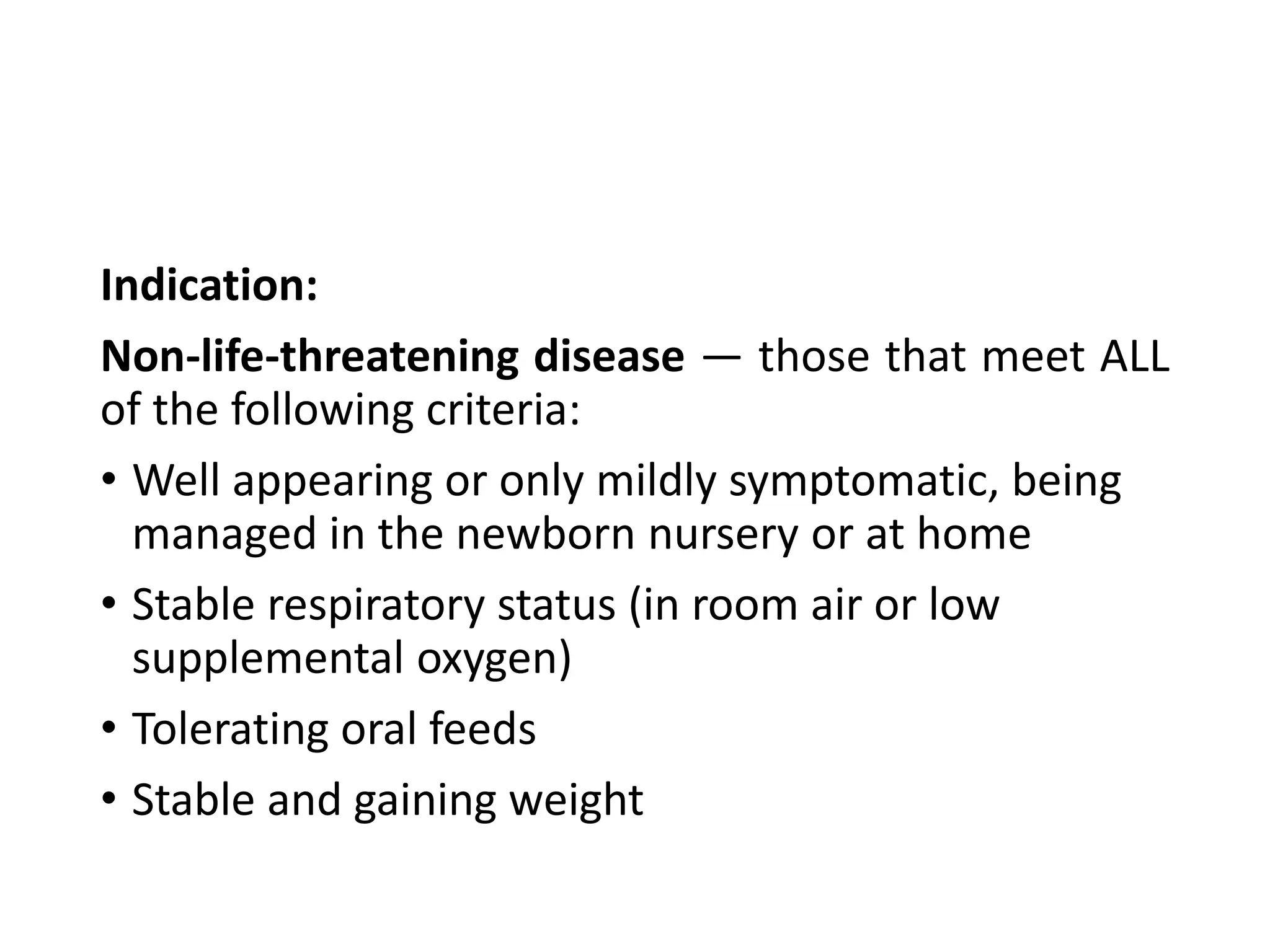 Indication:
Non-life-threatening disease — those that meet ALL
of the following criteria:
• Well appearing or only mildly symptomatic, being
managed in the newborn nursery or at home
• Stable respiratory status (in room air or low
supplemental oxygen)
• Tolerating oral feeds
• Stable and gaining weight
 