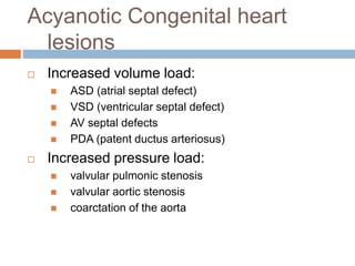 Acyanotic Congenital heart
lesions
 Increased volume load:
 ASD (atrial septal defect)
 VSD (ventricular septal defect)
 AV septal defects
 PDA (patent ductus arteriosus)
 Increased pressure load:
 valvular pulmonic stenosis
 valvular aortic stenosis
 coarctation of the aorta
 