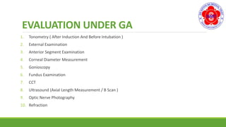 EVALUATION UNDER GA
1. Tonometry ( After Induction And Before Intubation )
2. External Examination
3. Anterior Segment Examination
4. Corneal Diameter Measurement
5. Gonioscopy
6. Fundus Examination
7. CCT
8. Ultrasound (Axial Length Measurement / B Scan )
9. Optic Nerve Photography
10. Refraction
 