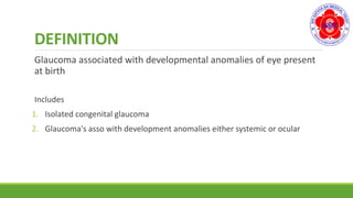 DEFINITION
Glaucoma associated with developmental anomalies of eye present
at birth
Includes
1. Isolated congenital glaucoma
2. Glaucoma's asso with development anomalies either systemic or ocular
 