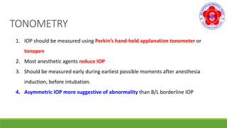 TONOMETRY
1. IOP should be measured using Perkin’s hand-held applanation tonometer or
tonopen
2. Most anesthetic agents reduce IOP
3. Should be measured early during earliest possible moments after anesthesia
induction, before intubation.
4. Asymmetric IOP more suggestive of abnormality than B/L borderline IOP
 