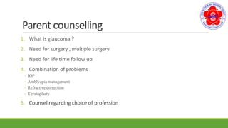 Parent counselling
1. What is glaucoma ?
2. Need for surgery , multiple surgery.
3. Need for life time follow up
4. Combination of problems
◦ IOP
◦ Amblyopia management
◦ Refractive correction
◦ Keratoplasty
5. Counsel regarding choice of profession
 