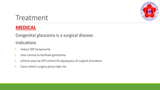 Treatment
MEDICAL
Congenital glaucoma is a surgical disease.
Indications
1. reduce IOP temporarily
2. clear cornea to facilitate goniotomy
3. achieve post op IOP control till aquequacy of surgical procedure
4. Cases where surgery poses high risk
 