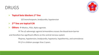 DRUGS
 Topical beta blockers 1st line
S/E bronchospasm, bradycardia, hypotension
 2nd line are topical CAI
 Others  Miotics, PGA, Alpha agonists
 The a2-adrenergic agonist brimonidine crosses the blood-brain barrier
and therefore has significant effects on the central nervous system
apnea, hypotension, bradycardia, hypotonia, hypothermia, and somnolence
 C/I in children younger than 3 years.
 