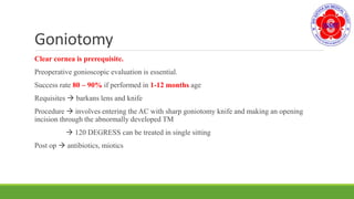 Goniotomy
Clear cornea is prerequisite.
Preoperative gonioscopic evaluation is essential.
Success rate 80 – 90% if performed in 1-12 months age
Requisites  barkans lens and knife
Procedure  involves entering the AC with sharp goniotomy knife and making an opening
incision through the abnormally developed TM
 120 DEGRESS can be treated in single sitting
Post op  antibiotics, miotics
 
