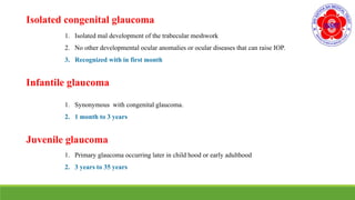 Isolated congenital glaucoma
1. Isolated mal development of the trabecular meshwork
2. No other developmental ocular anomalies or ocular diseases that can raise IOP.
3. Recognized with in first month
Infantile glaucoma
1. Synonymous with congenital glaucoma.
2. 1 month to 3 years
Juvenile glaucoma
1. Primary glaucoma occurring later in child hood or early adulthood
2. 3 years to 35 years
 