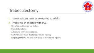 Trabeculectomy
1. Lower success rates as compared to adults
2. Problems in children with PCG.
◦ Stretched and thinned out limbus.
◦ Distorted anatomy.
◦ A thick and active tenon capsule.
◦ Exuberant scar tissue due to rapid wound healing.
◦ Large buphthalmic eye with thin sclera and low scleral rigidity.
 