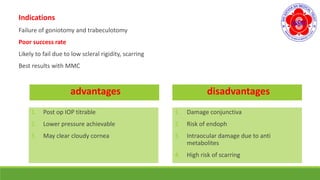 Indications
Failure of goniotomy and trabeculotomy
Poor success rate
Likely to fail due to low scleral rigidity, scarring
Best results with MMC
advantages
1. Post op IOP titrable
2. Lower pressure achievable
3. May clear cloudy cornea
disadvantages
1. Damage conjunctiva
2. Risk of endoph
3. Intraocular damage due to anti
metabolites
4. High risk of scarring
 