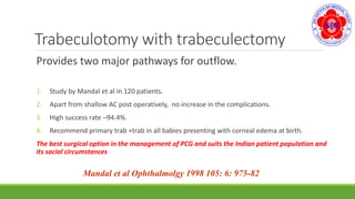 Trabeculotomy with trabeculectomy
Provides two major pathways for outflow.
1. Study by Mandal et al in 120 patients.
2. Apart from shallow AC post operatively, no increase in the complications.
3. High success rate –94.4%.
4. Recommend primary trab +trab in all babies presenting with corneal edema at birth.
The best surgical option in the management of PCG and suits the Indian patient population and
its social circumstances
Mandal et al Ophthalmolgy 1998 105: 6: 975-82
 