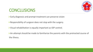 CONCLUSIONS
Early diagnosis and prompt treatment can preserve vision
Responsibility of surgeon does not stop with the surgery.
Visual rehabilitation is equally important as IOP control.
An attempt should be made to familiarize the parents with the protracted course of
the illness.
 