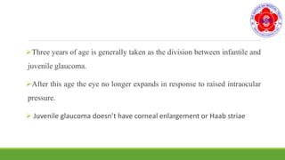 Three years of age is generally taken as the division between infantile and
juvenile glaucoma.
After this age the eye no longer expands in response to raised intraocular
pressure.
 Juvenile glaucoma doesn’t have corneal enlargement or Haab striae
 