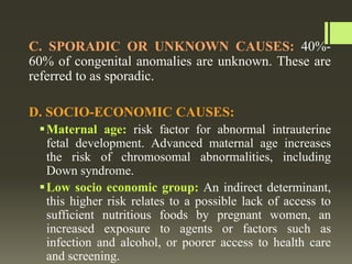 C. SPORADIC OR UNKNOWN CAUSES: 40%-
60% of congenital anomalies are unknown. These are
referred to as sporadic.
D. SOCIO-ECONOMIC CAUSES:
Maternal age: risk factor for abnormal intrauterine
fetal development. Advanced maternal age increases
the risk of chromosomal abnormalities, including
Down syndrome.
Low socio economic group: An indirect determinant,
this higher risk relates to a possible lack of access to
sufficient nutritious foods by pregnant women, an
increased exposure to agents or factors such as
infection and alcohol, or poorer access to health care
and screening.
 