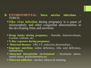 B. ENVIRONMENTAL: Intra uterine infections –
TORCH,
Zika virus infection during pregnancy is a cause of
microcephaly and other congenital abnormalities in
the developing fetus and newborn.
 Drugs intake during pregnancy - Steroids, Anticonvulsants,
Cocaine, Lithium, etc.,
 X-Ray exposure during pregnancy
 Maternal diseases - DM, CF, endocrine abnormalities ,
 Improper nutrition: iodine deficiency, folic acid deficiency,
malnutrition.
 Abnormal intrauterine environment - bicornuate uterus,
septed uterus, polyhydramnios,etc.
 Maternal addiction - alcohol, tobacco & smoking.
 
